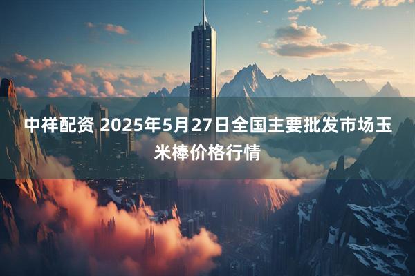 中祥配资 2025年5月27日全国主要批发市场玉米棒价格行情