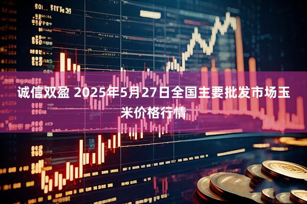 诚信双盈 2025年5月27日全国主要批发市场玉米价格行情