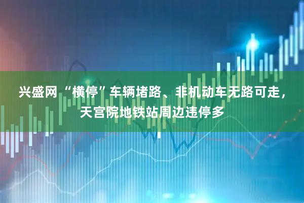 兴盛网 “横停”车辆堵路、非机动车无路可走，天宫院地铁站周边违停多