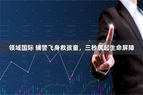 领域国际 辅警飞身救孩童，三秒筑起生命屏障
