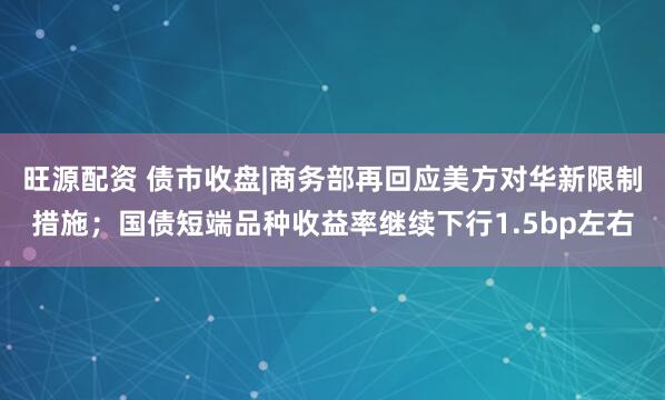 旺源配资 债市收盘|商务部再回应美方对华新限制措施；国债短端品种收益率继续下行1.5bp左右
