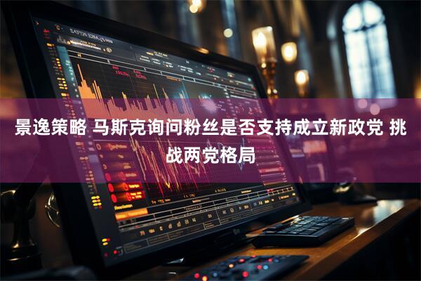 景逸策略 马斯克询问粉丝是否支持成立新政党 挑战两党格局