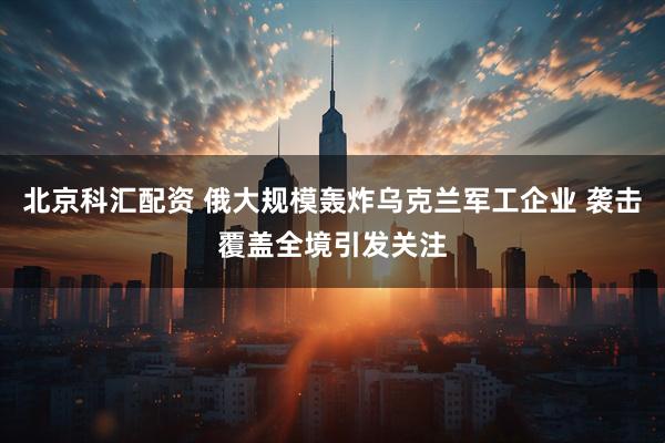 北京科汇配资 俄大规模轰炸乌克兰军工企业 袭击覆盖全境引发关注