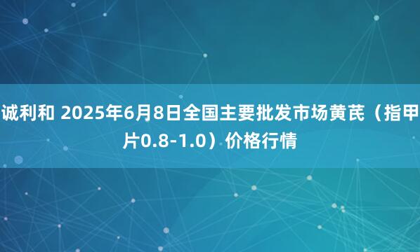 诚利和 2025年6月8日全国主要批发市场黄芪（指甲片0.8-1.0）价格行情