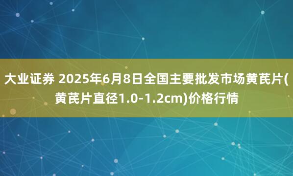 大业证券 2025年6月8日全国主要批发市场黄芪片(黄芪片直径1.0-1.2cm)价格行情