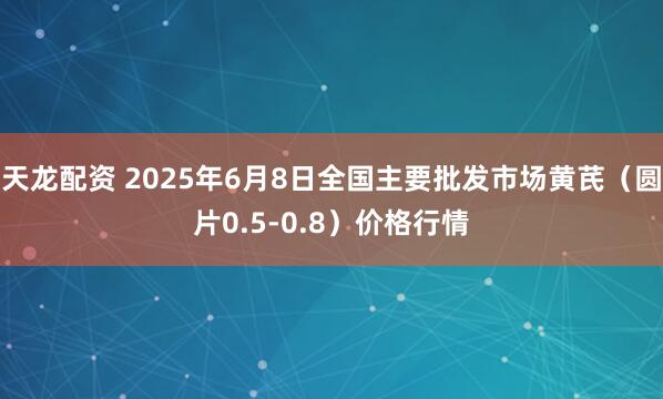 天龙配资 2025年6月8日全国主要批发市场黄芪（圆片0.5-0.8）价格行情