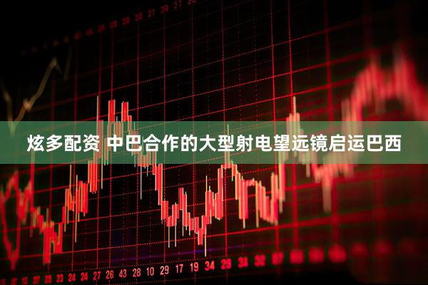 炫多配资 中巴合作的大型射电望远镜启运巴西