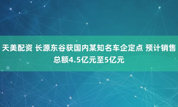 天美配资 长源东谷获国内某知名车企定点 预计销售总额4.5亿元至5亿元