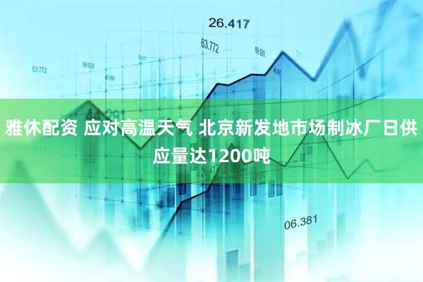 雅休配资 应对高温天气 北京新发地市场制冰厂日供应量达1200吨