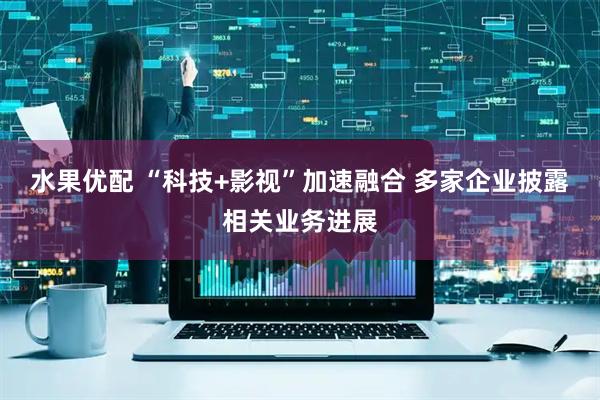 水果优配 “科技+影视”加速融合 多家企业披露相关业务进展