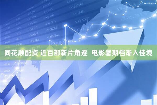 同花顺配资 近百部新片角逐  电影暑期档渐入佳境