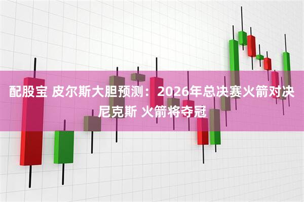 配股宝 皮尔斯大胆预测：2026年总决赛火箭对决尼克斯 火箭将夺冠