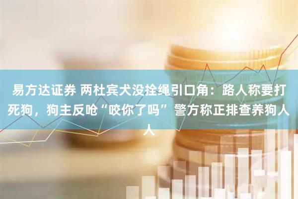 易方达证券 两杜宾犬没拴绳引口角：路人称要打死狗，狗主反呛“咬你了吗” 警方称正排查养狗人