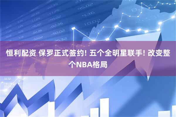 恒利配资 保罗正式签约! 五个全明星联手! 改变整个NBA格局