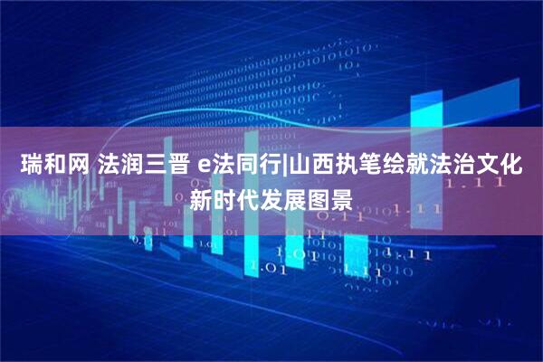 瑞和网 法润三晋 e法同行|山西执笔绘就法治文化新时代发展图景