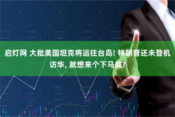 启灯网 大批美国坦克将运往台岛! 特朗普还未登机访华, 就想来个下马威?