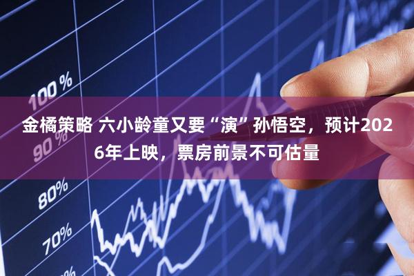 金橘策略 六小龄童又要“演”孙悟空，预计2026年上映，票房前景不可估量