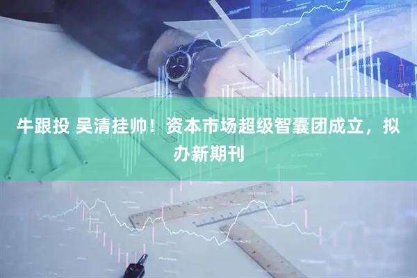 牛跟投 吴清挂帅！资本市场超级智囊团成立，拟办新期刊