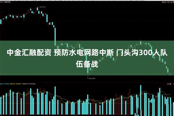 中金汇融配资 预防水电网路中断 门头沟300人队伍备战