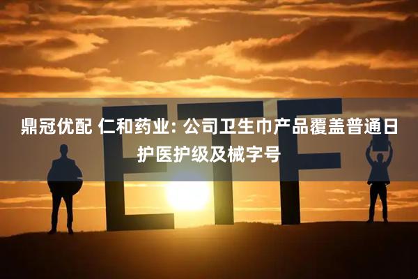 鼎冠优配 仁和药业: 公司卫生巾产品覆盖普通日护医护级及械字号