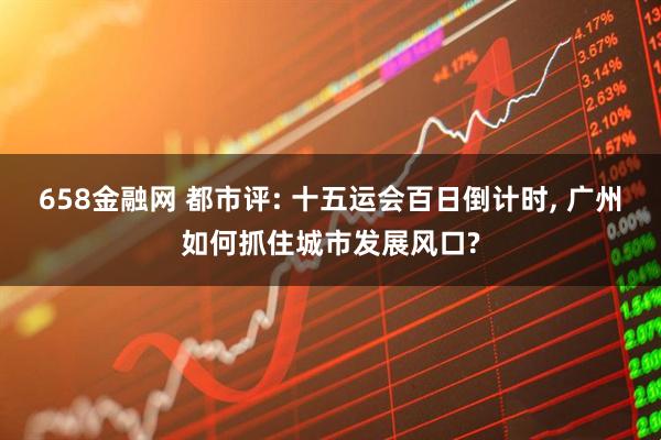 658金融网 都市评: 十五运会百日倒计时, 广州如何抓住城市发展风口?