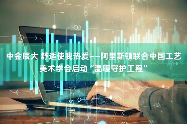 中金辰大 舒适使我热爱——阿里斯顿联合中国工艺美术学会启动“温暖守护工程”