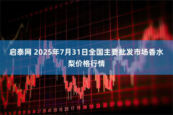 启泰网 2025年7月31日全国主要批发市场香水梨价格行情