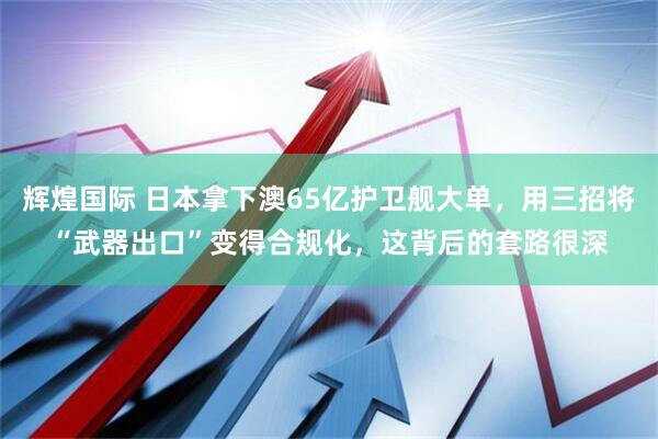 辉煌国际 日本拿下澳65亿护卫舰大单，用三招将“武器出口”变得合规化，这背后的套路很深