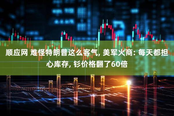 顺应网 难怪特朗普这么客气, 美军火商: 每天都担心库存, 钐价格翻了60倍