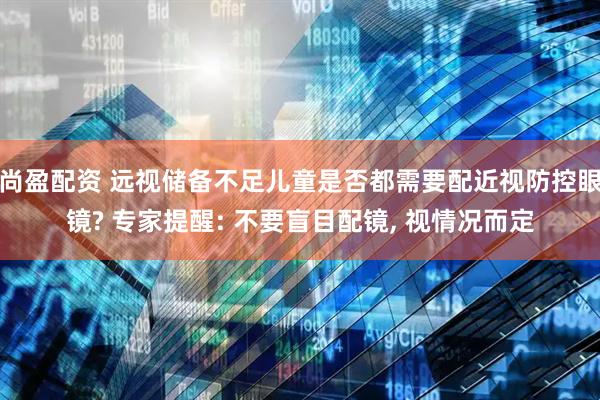 尚盈配资 远视储备不足儿童是否都需要配近视防控眼镜? 专家提醒: 不要盲目配镜, 视情况而定