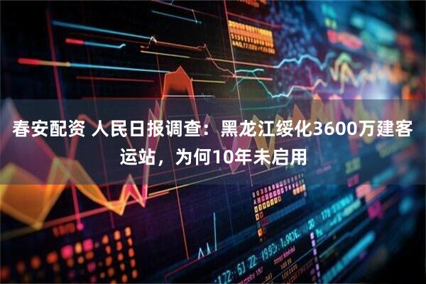 春安配资 人民日报调查：黑龙江绥化3600万建客运站，为何10年未启用