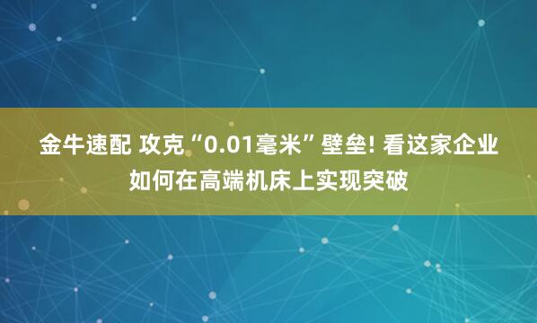 金牛速配 攻克“0.01毫米”壁垒! 看这家企业如何在高端机床上实现突破