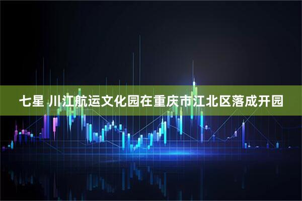 七星 川江航运文化园在重庆市江北区落成开园