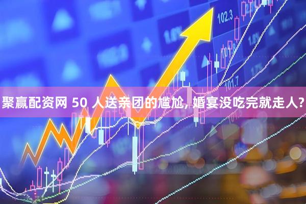 聚赢配资网 50 人送亲团的尴尬, 婚宴没吃完就走人?