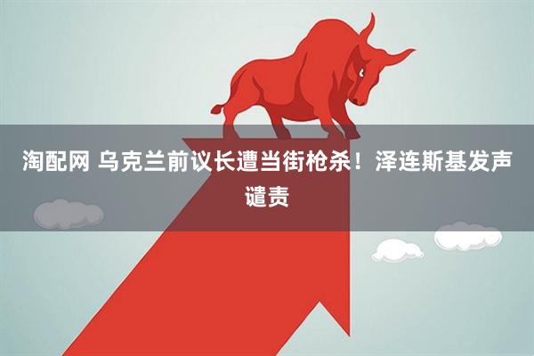 淘配网 乌克兰前议长遭当街枪杀！泽连斯基发声谴责