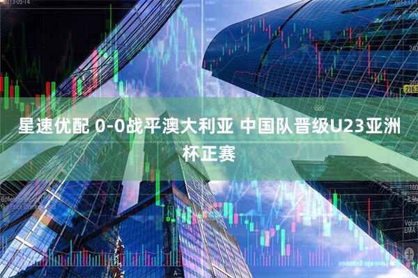 星速优配 0-0战平澳大利亚 中国队晋级U23亚洲杯正赛