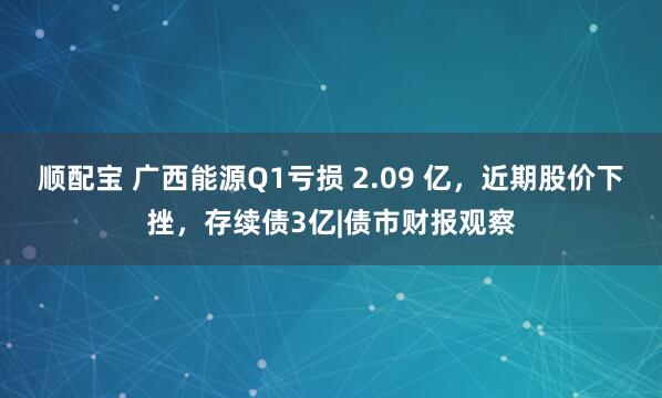 顺配宝 广西能源Q1亏损 2.09 亿，近期股价下挫，存续债3亿|债市财报观察