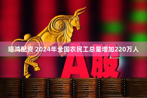 瑶鸿配资 2024年全国农民工总量增加220万人