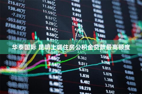 华泰国际 昆明上调住房公积金贷款最高额度