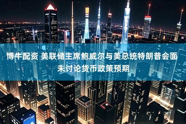 博牛配资 美联储主席鲍威尔与美总统特朗普会面 未讨论货币政策预期