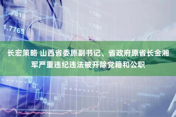 长宏策略 山西省委原副书记、省政府原省长金湘军严重违纪违法被开除党籍和公职