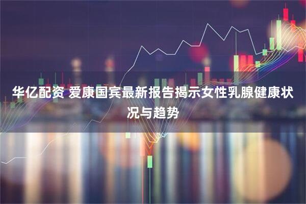 华亿配资 爱康国宾最新报告揭示女性乳腺健康状况与趋势
