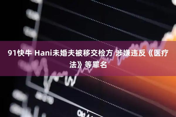 91快牛 Hani未婚夫被移交检方 涉嫌违反《医疗法》等罪名