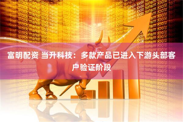 富明配资 当升科技：多款产品已进入下游头部客户验证阶段