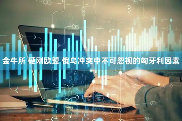金牛所 硬刚欧盟 俄乌冲突中不可忽视的匈牙利因素