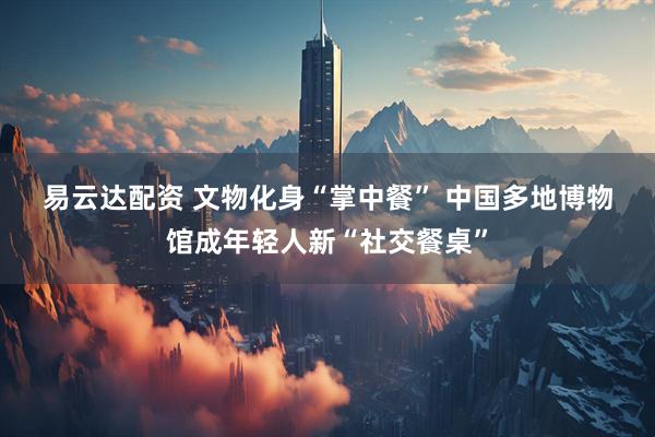易云达配资 文物化身“掌中餐” 中国多地博物馆成年轻人新“社交餐桌”