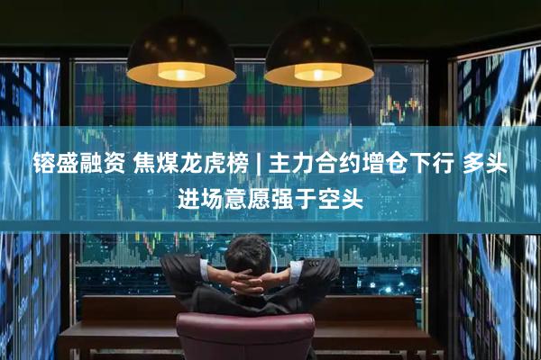 镕盛融资 焦煤龙虎榜 | 主力合约增仓下行 多头进场意愿强于空头