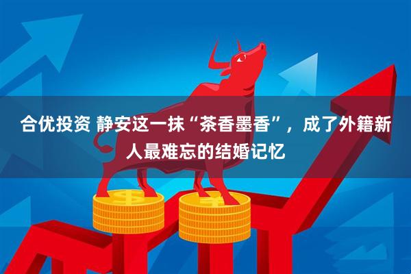 合优投资 静安这一抹“茶香墨香”，成了外籍新人最难忘的结婚记忆