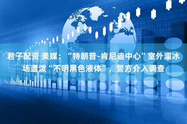 君子配资 美媒：“特朗普-肯尼迪中心”室外溜冰场遭泼“不明黑色液体”，警方介入调查