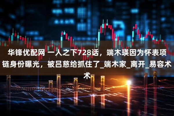 华锋优配网 一人之下728话，端木瑛因为怀表项链身份曝光，被吕慈给抓住了_端木家_离开_易容术